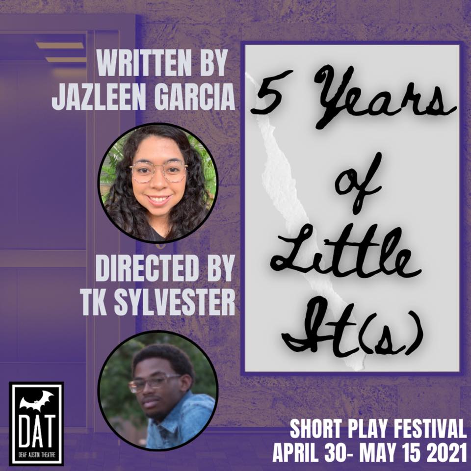 Image Description: A purple hued image of an open elevator in partial view. On the left we see the open doors of the elevator. The textured wall surrounding the doors continues over the right of the poster Text at the center left shows "Written by Jazleen Garcia" with a circular photo of a young Latina woman with long curly dark hair cascading down both sides of her face. She has round glasses and is standing in front of a green fern, smiling at the camera. Text underneath shows "Directed by TK Sylvester" with a circular photo of a young African American man with glasses, dark hair and a small goatee, standing in a blue shirt, looking at the camera with a slight smile. On the right side of the image is a large grey box with the text "5 Years of Little It(s)" in a cursive, handwritten font. Bottom left image shows the Deaf Austin Theatre Logo: A black square with a thick white line bordering on all sides. Inside the border is a large white bat. The white text shows "DAT Deaf Austin Theatre" Bottom right text: "Short Play Festival April 30- May 15 2021"