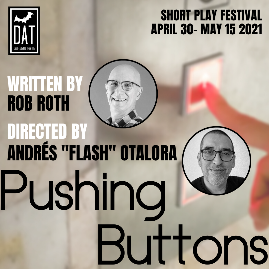 Image Description: An image of elevator buttons on the right in partial view. A woman's finger is pressing the up button. In front of that are the words written by Rob Roth and directed by Andres "Flash" Otalora. Below is the title Pushing Buttons. Text at the center shows "Written by Rob Roth" with a circular photo of a white male, wearing a shirt with large checkerboard squares. He is bald, clean-shaven, wears glasses and is smiling at the camera. Text underneath shows "Directed by Andres 'Flash' Otalora" with a circular photo of a Colombian native in mid 40’s, light tan skin, short dark hair, light salt and pepper beard man wearing a black sweater, and black glasses facing camera smiling. White wall background. On the upper right side of the image are the words: "Short Play Festival April 30- May 15 2021" Upper left image shows the Deaf Austin Theatre Logo: A black square with a thick white line bordering on all sides. Inside the border is a large white bat. The white text shows "DAT Deaf Austin Theatre"