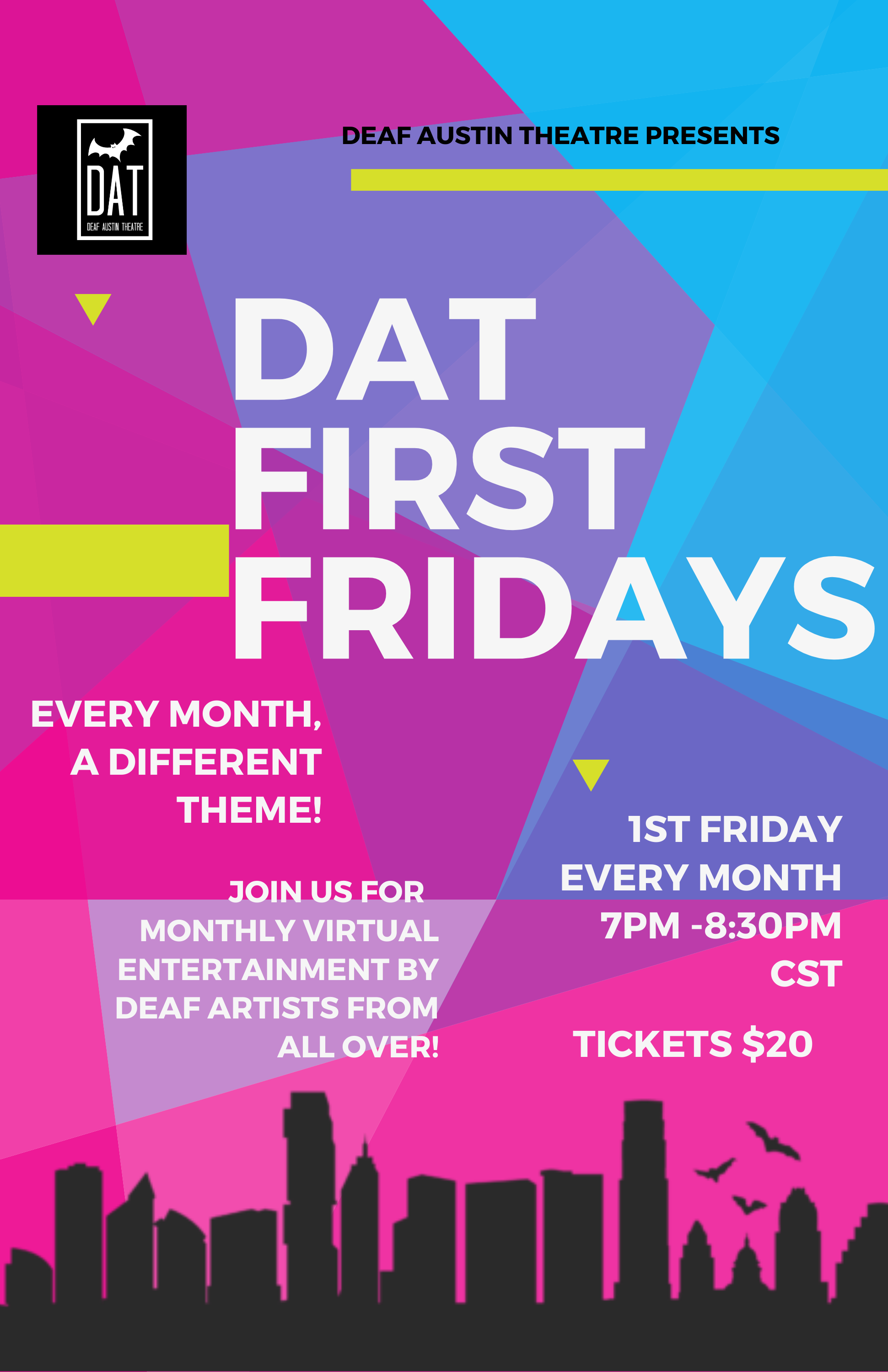 DAT First Fridays Background of various neon colors: Pink, purple, blue with yellow shapes all over. At the top is the DAT logo, a black square with a white frame. inside the frame is a white bat, DAT, Deaf Austin Theatre. Across the top, the text reads Deaf Austin Theatre presents. In the middle, large print DAT FIRST FRIDAYS. Under that it says, every month, a different theme. Join us for monthly virtual entertainment by Deaf Artists from all over! 1st Friday every month 7pm-8:30pm CST. Tickets $20. Across the bottom is a black outline of Downtown Austin with bats flying out.